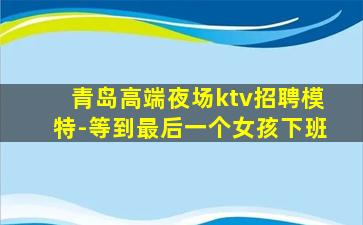 青岛高端夜场ktv招聘模特-等到最后一个女孩下班